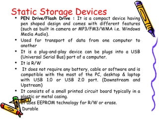 Static Storage Devices
 PEN Drive/Flash Drive : It is a compact device having
pen shaped design and comes with different features
(such as built in camera or MP3/FM3/WMA i.e. Windows
Media Audio).
 Used for transport of data from one computer to
another
 It is a plug-and-play device can be plugs into a USB
(Universal Serial Bus) port of a computer.
 It is R/W
 It does not require any battery, cable or software and is
compatible with the most of the PC, desktop & laptop
with USB 1.0 or USB 2.0 port. (Downstream and
Upstream)
 It consists of a small printed circuit board typically in a
plastic or metal casing.
 It uses EEPROM technology for R/W or erase.
 Durable
 