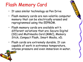 Flash Memory Card
• It uses similar technology as Pen Drive
• Flash memory cards are non-volatile computer
memory that can be electrically erased and
reprogrammed using the EEPROM.
• Flash memory cards are available wit h
different variations that are Secure Digital
(SD) and Multimedia Card (MMC), Memory
Stick, Compact Flash, Smart Media, xD.
• Flash cards are extremely durable. It can
capable of work in extremes temperature,
intense pressure and even immersion in water.
 