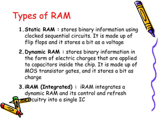 Types of RAM
1.Static RAM : stores binary information using
clocked sequential circuits. It is made up of
flip flops and it stores a bit as a voltage
2.Dynamic RAM : stores binary information in
the form of electric charges that are applied
to capacitors inside the chip. It is made up of
MOS transistor gates, and it stores a bit as
charge
3.iRAM (Integrated) : iRAM integrates a
dynamic RAM and its control and refresh
circuitry into a single IC
 
