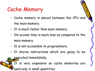 Cache Memory
• Cache memory is placed between the CPU and
the main memory.
• It is much faster than main memory.
• Its access time is much less as compared to the
main memory.
• It is not accessible to programmers.
• It stores instructions which are going to be
executed immediately.
• It is very expensive so cache memories are
used only in small quantities
 