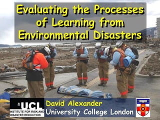 Evaluating the Processes
of Learning from
Environmental Disasters
David Alexander
University College London
 