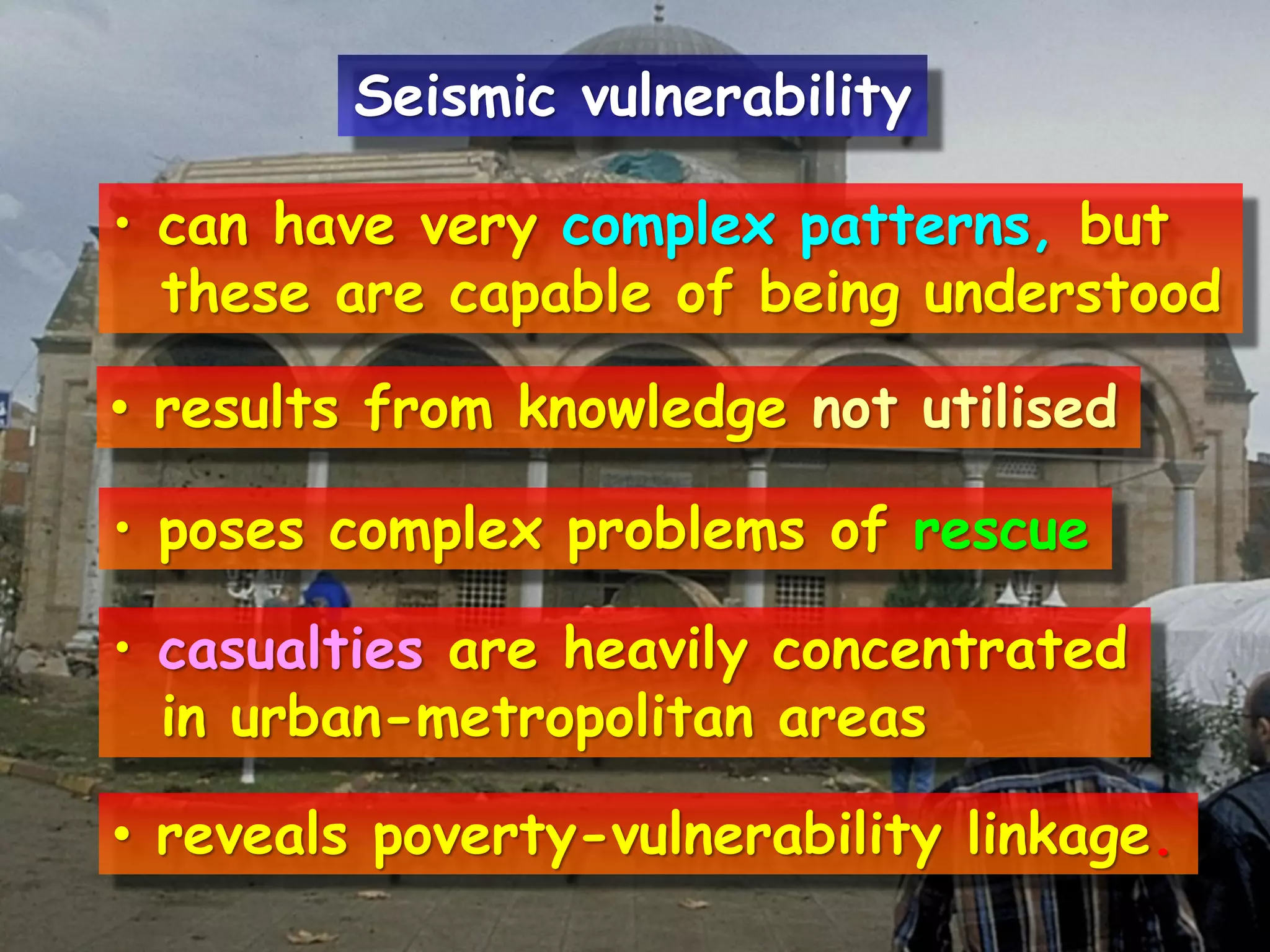 • can have very complex patterns, but
these are capable of being understood
• results from knowledge not utilised
• poses complex problems of rescue
• casualties are heavily concentrated
in urban-metropolitan areas
• reveals poverty-vulnerability linkage.
Seismic vulnerability
 