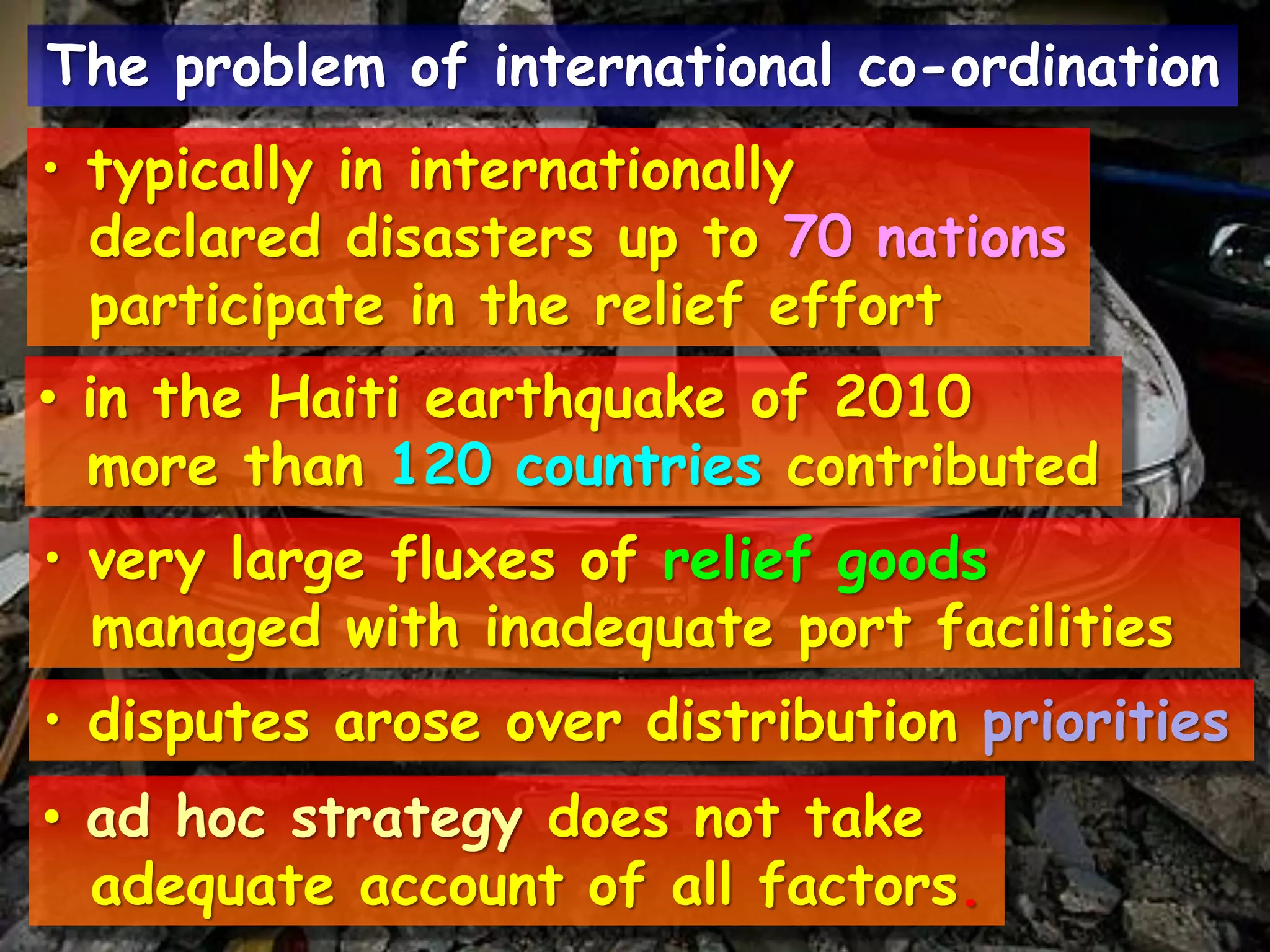 • typically in internationally
declared disasters up to 70 nations
participate in the relief effort
• in the Haiti earthquake of 2010
more than 120 countries contributed
• very large fluxes of relief goods
managed with inadequate port facilities
• disputes arose over distribution priorities
• ad hoc strategy does not take
adequate account of all factors.
The problem of international co-ordination
 