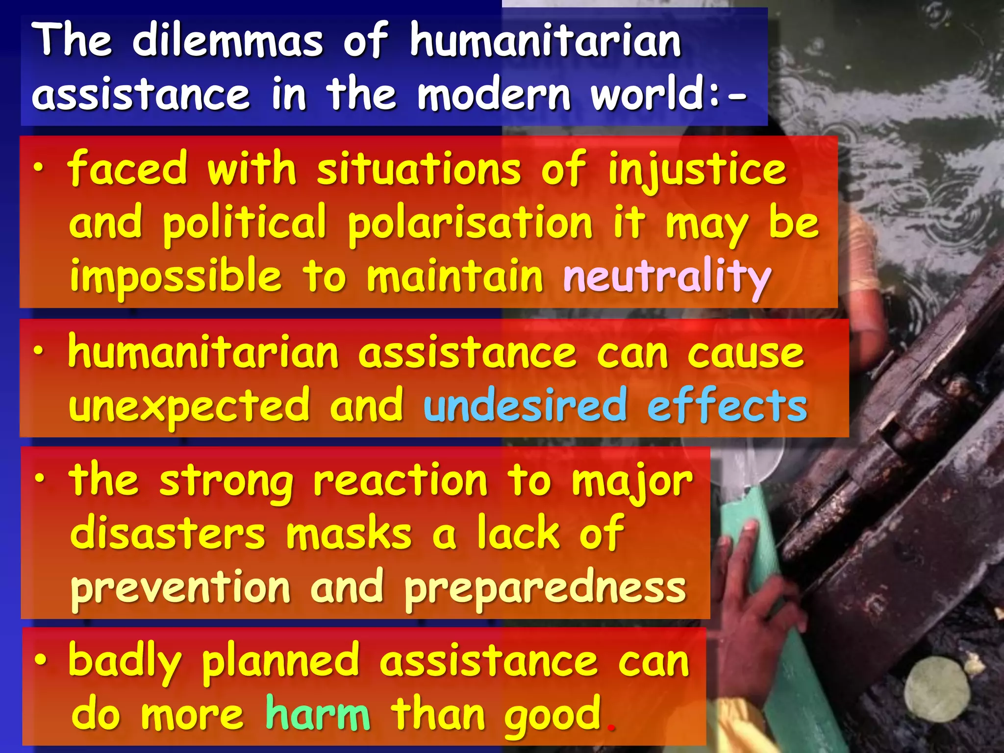 The dilemmas of humanitarian
assistance in the modern world:-
• faced with situations of injustice
and political polarisation it may be
impossible to maintain neutrality
• humanitarian assistance can cause
unexpected and undesired effects
• the strong reaction to major
disasters masks a lack of
prevention and preparedness
• badly planned assistance can
do more harm than good.
 
