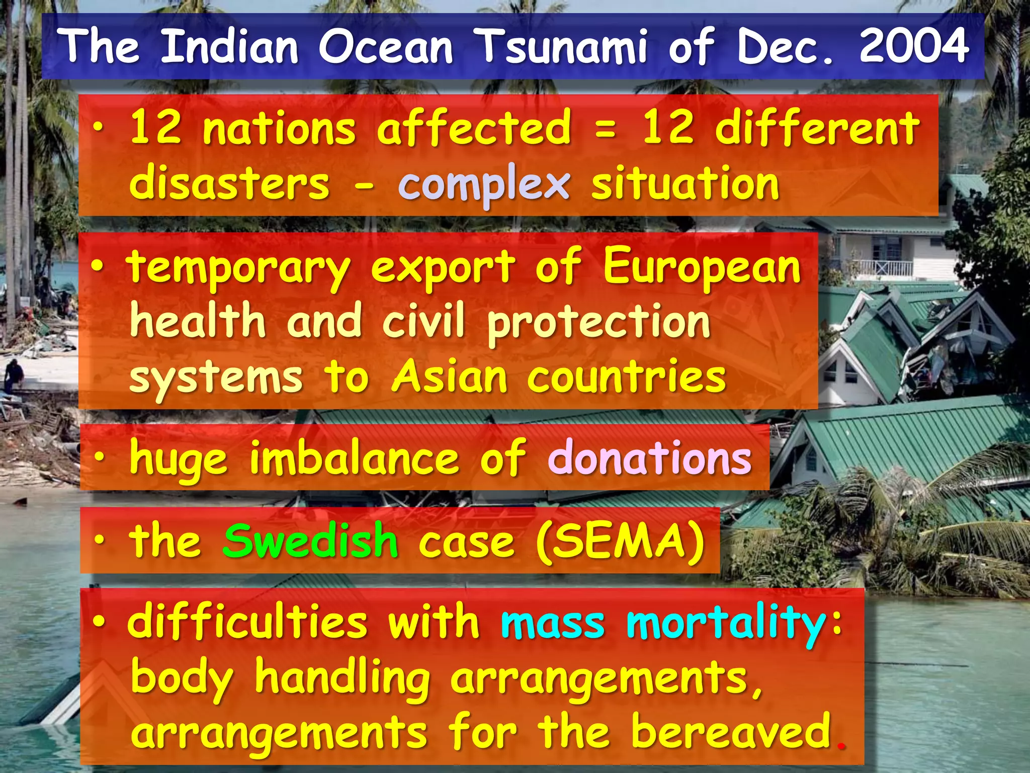 • 12 nations affected = 12 different
disasters - complex situation
• temporary export of European
health and civil protection
systems to Asian countries
• huge imbalance of donations
• the Swedish case (SEMA)
• difficulties with mass mortality:
body handling arrangements,
arrangements for the bereaved.
The Indian Ocean Tsunami of Dec. 2004
 