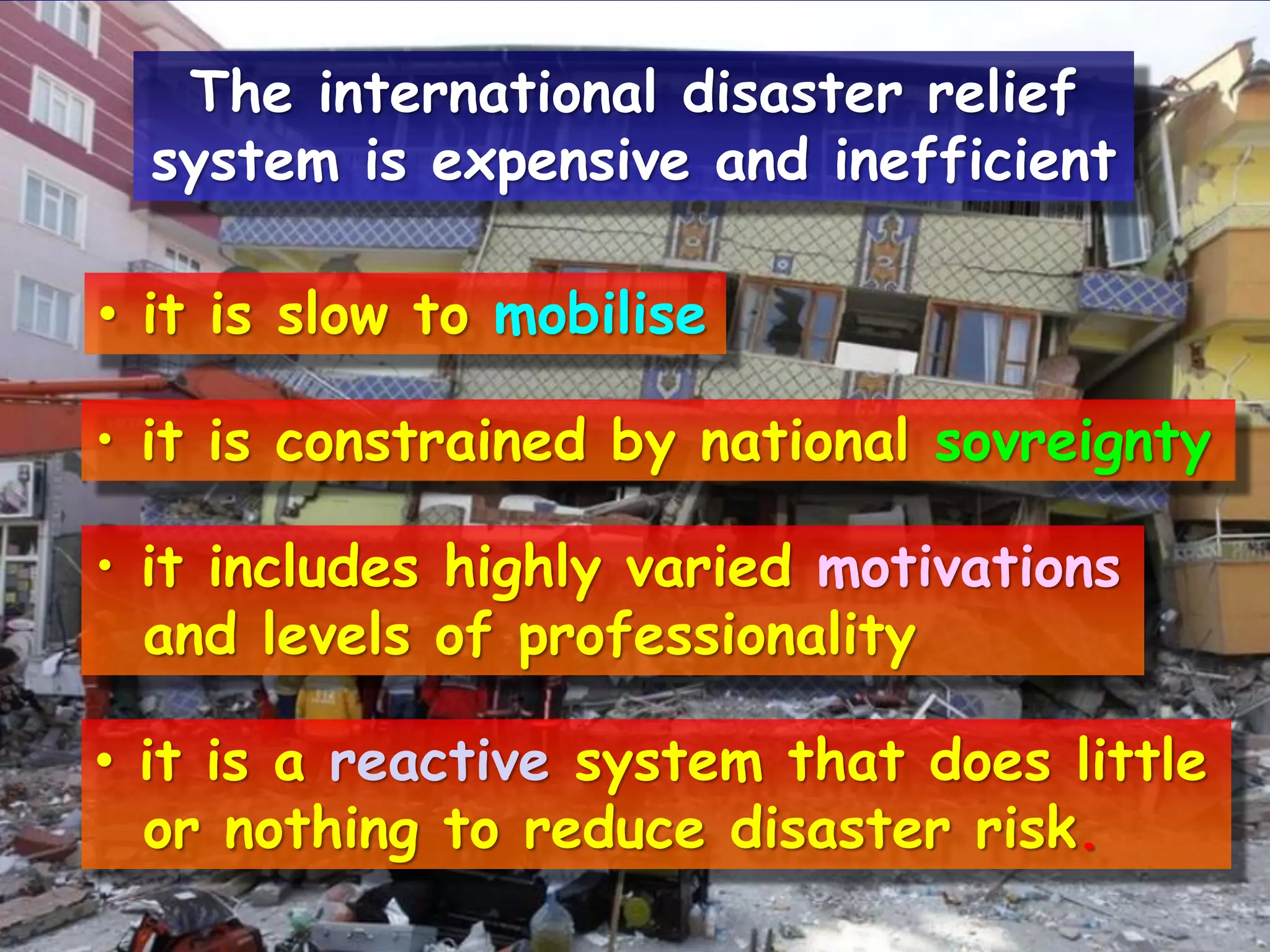 • it is slow to mobilise
• it is constrained by national sovreignty
• it includes highly varied motivations
and levels of professionality
• it is a reactive system that does little
or nothing to reduce disaster risk.
The international disaster relief
system is expensive and inefficient
 