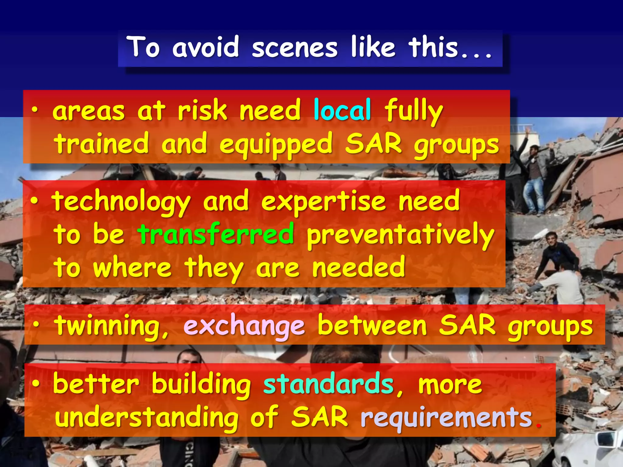 • areas at risk need local fully
trained and equipped SAR groups
• technology and expertise need
to be transferred preventatively
to where they are needed
• twinning, exchange between SAR groups
• better building standards, more
understanding of SAR requirements.
To avoid scenes like this...
 