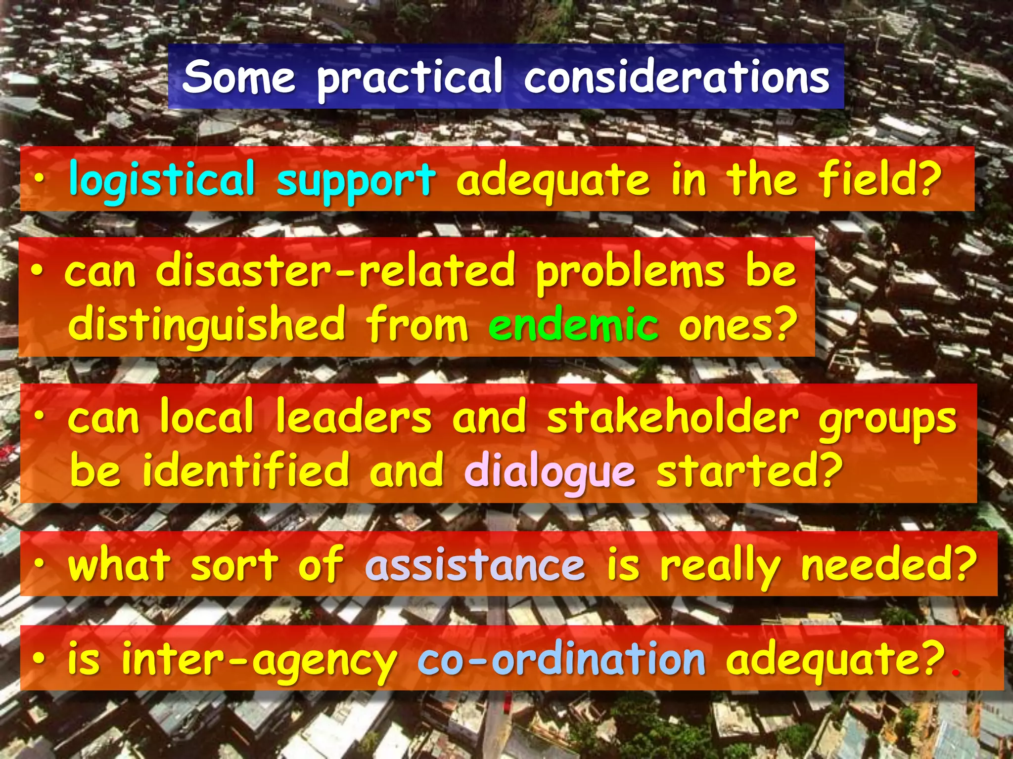 • logistical support adequate in the field?
• can disaster-related problems be
distinguished from endemic ones?
• can local leaders and stakeholder groups
be identified and dialogue started?
• what sort of assistance is really needed?
• is inter-agency co-ordination adequate?.
Some practical considerations
 