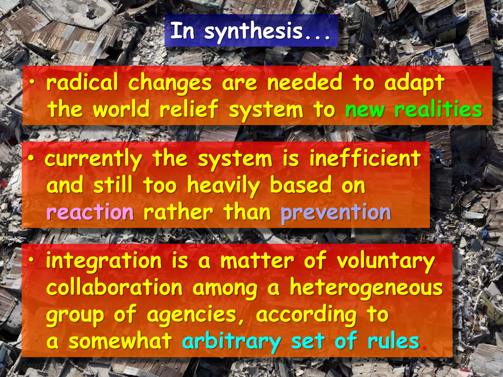 • radical changes are needed to adapt
the world relief system to new realities
• currently the system is inefficient
and still too heavily based on
reaction rather than prevention
• integration is a matter of voluntary
collaboration among a heterogeneous
group of agencies, according to
a somewhat arbitrary set of rules.
In synthesis...
 