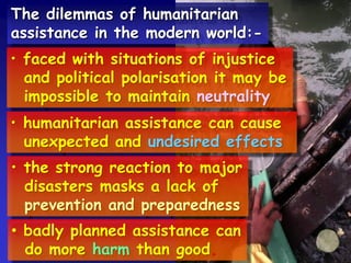 The dilemmas of humanitarian
assistance in the modern world:-
• faced with situations of injustice
and political polarisation it may be
impossible to maintain neutrality
• humanitarian assistance can cause
unexpected and undesired effects
• the strong reaction to major
disasters masks a lack of
prevention and preparedness
• badly planned assistance can
do more harm than good.
 