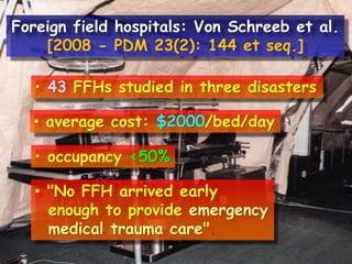 • 43 FFHs studied in three disasters
• average cost: $2000/bed/day
• occupancy <50%
• "No FFH arrived early
enough to provide emergency
medical trauma care".
Foreign field hospitals: Von Schreeb et al.
[2008 - PDM 23(2): 144 et seq.]
 