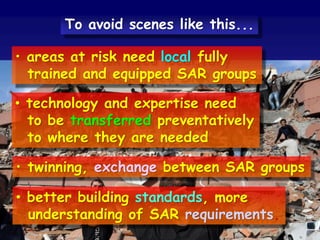 • areas at risk need local fully
trained and equipped SAR groups
• technology and expertise need
to be transferred preventatively
to where they are needed
• twinning, exchange between SAR groups
• better building standards, more
understanding of SAR requirements.
To avoid scenes like this...
 