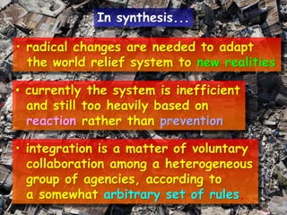 • radical changes are needed to adapt
the world relief system to new realities
• currently the system is inefficient
and still too heavily based on
reaction rather than prevention
• integration is a matter of voluntary
collaboration among a heterogeneous
group of agencies, according to
a somewhat arbitrary set of rules.
In synthesis...
 