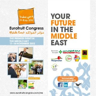 THE PREMIER EVENT IN
THE MIDDLE EAST
17–18 NOVEMBER 2012

YOUR
FUTURE
IN THE
MIDDLE
EAST
Sponsors
include

ORGANISED BY

IN COOPERATION
WITH

www.eurofruitcongress.com/me

FOLLOW US ON TWITTER

@eurofruitME
#mecongress2012

 