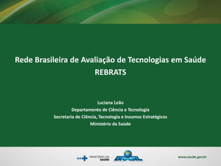 Rede Brasileira de Avaliação de Tecnologias em Saúde
REBRATS
Luciana Leão
Departamento de Ciência e Tecnologia
Secretaria de Ciência, Tecnologia e Insumos Estratégicos
Ministério da Saúde
 
