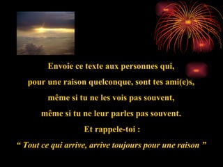 Envoie ce texte aux personnes qui, pour une raison quelconque, sont tes ami(e)s, même si tu ne les vois pas souvent, même si tu ne leur parles pas souvent. Et rappele-toi : “  Tout ce qui arrive, arrive toujours pour une raison ” 