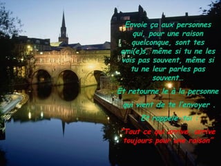 Envoie ça aux personnes
    qui, pour une raison
   quelconque, sont tes
ami(e)s, même si tu ne les
vois pas souvent, même si
   tu ne leur parles pas
          souvent…
Et retourne le à la personne
 qui vient de te l’envoyer .
      Et rappele-toi :
“Tout ce qui arrive, arrive
 toujours pour une raison”
 