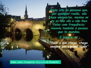 Envia isto às pessoas que,
                                     por qualquer razão, são
                                    teus amigos/as, mesmo se
                                     tu as não vês e não lhes
                                      falas com frequência;
                                    reenvia também à pessoa
                                          que to mandou.
                                                E lembra-te :
                                    “Tudo o que chega, chega
                                     sempre por alguma razão”



Saiba sobre: Terapia de Regressão de Memória!
 