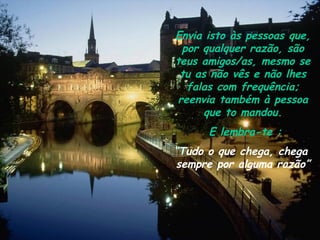 Envia isto às pessoas que,
 por qualquer razão, são
teus amigos/as, mesmo se
 tu as não vês e não lhes
  falas com frequência;
reenvia também à pessoa
      que to mandou.
      E lembra-te :
“Tudo o que chega, chega
 sempre por alguma razão”
 