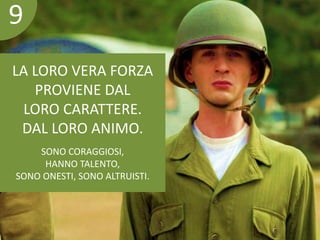 9 
LA LORO VERA FORZA 
PROVIENE DAL 
LORO CARATTERE. 
DAL LORO ANIMO. 
SONO CORAGGIOSI, 
HANNO TALENTO, 
SONO ONESTI, SONO ALTRUISTI. 
 