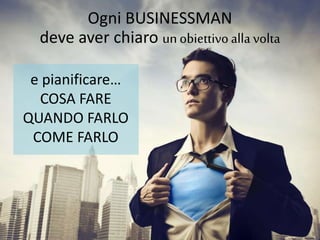 Ogni BUSINESSMAN 
deve aver chiaro un obiettivo alla volta 
e pianificare… 
COSA FARE 
QUANDO FARLO 
COME FARLO 
 