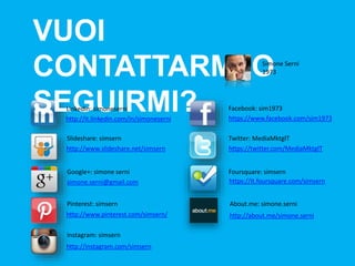 VUOI CONTATTARMI 
O SEGUIRMI? Simone Serni 
1973 
LinkedIn: simoneserni 
http://it.linkedin.com/in/simoneserni 
simone.serni@gmail.com 
http://www.pinterest.com/simsern/ 
https://www.facebook.com/sim1973 
https://twitter.com/MediaMktgIT 
https://it.foursquare.com/simsern 
http://about.me/simone.serni 
http://www.slideshare.net/simsern 
Facebook: sim1973 
ݺߣshare: simsern Twitter: MediaMktgIT 
Google+: simone serni Foursquare: simsern 
Pinterest: simsern About.me: simone.serni 
Instagram: simsern 
http://instagram.com/simsern 
