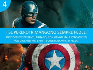 4 
I SUPEREROI RIMANGONO SEMPRE FEDELI 
SONO SEMPRE PRESENTI, AIUTANO, NON HANNO MAI RIPENSAMENTI, 
NON GIOCANO MAI BRUTTI SCHERZI AD AMICI O ALLEATI 
 