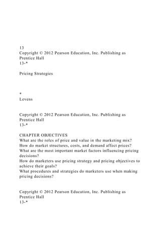 13
Copyright © 2012 Pearson Education, Inc. Publishing as
Prentice Hall
13-*
Pricing Strategies
*
Levens
Copyright © 2012 Pearson Education, Inc. Publishing as
Prentice Hall
13-*
CHAPTER OBJECTIVES
What are the roles of price and value in the marketing mix?
How do market structures, costs, and demand affect prices?
What are the most important market factors influencing pricing
decisions?
How do marketers use pricing strategy and pricing objectives to
achieve their goals?
What procedures and strategies do marketers use when making
pricing decisions?
Copyright © 2012 Pearson Education, Inc. Publishing as
Prentice Hall
13-*
 