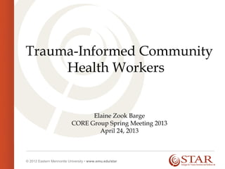 © 2012 Eastern Mennonite University • www.emu.edu/star
Trauma-Informed Community
Health Workers
Elaine Zook Barge
CORE Group Spring Meeting 2013
April 24, 2013
 