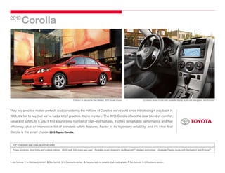 2013
             Corolla




                                                                           S shown in Barcelona Red Metallic. 2012 model shown.                                 LE interior shown in Ash with available Display Audio with Navigation1 and Entune.
                                                                                                                                                                                                                                                 ®2




They say practice makes perfect. And considering the millions of Corollas we’ve sold since introducing it way back in
1968, it’s fair to say that we’ve had a lot of practice. It’s no mystery: The 2013 Corolla offers the ideal blend of comfort,
value and safety. In it, you’ll find a surprising number of high-end features. It offers remarkable performance and fuel
efficiency, plus an impressive list of standard safety features. Factor in its legendary reliability, and it’s clear that
Corolla is the smart choice. 2013 Toyota Corolla.



   TOP STANDARD AND AVAILABLE FEATURES3

   Power windows, door locks and outside mirrors  60/40 split fold-down rear seat  Available music streaming via Bluetooth®4 wireless technology  Available Display Audio with Navigation1 and Entune®2




1. See footnote 11 in Disclosures section.  2. See footnote 12 in Disclosures section.  3. Features listed not available on all model grades.  4. See footnote 10 in Disclosures section.
 