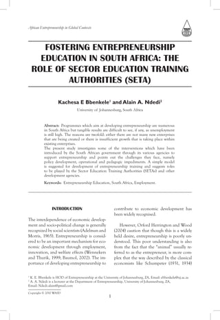African Entrepreneurship in Global Contexts




       FOSTERING ENTREPRENEURSHIP
      EDUCATION IN SOUTH AFRICA: THE
    ROLE OF SECTOR EDUCATION TRAINING
            AUTHORITIES (SETA)

                    Kachesa E Bbenkele1 and Alain A. Ndedi2
                                 University of Johannesburg, South Africa


          Abstract: Programmes which aim at developing entrepreneurship are numerous
          in South Africa but tangible results are difficult to see, if any, as unemployment
          is still high. The reasons are twofold: either there are not many new enterprises
          that are being created or there is insufficient growth that is taking place within
          existing enterprises.
          The present study investigates some of the interventions which have been
          introduced by the South African government through its various agencies to
          support entrepreneurship and points out the challenges they face, namely
          policy development, operational and pedagogic impediments. A simple model
          is suggested for development of entrepreneurship training and suggests roles
          to be played by the Sector Education Training Authorities (SETAs) and other
          development agencies.
          Keywords: Entrepreneurship Education, South Africa, Employment.




                INTRODUCTION                             contribute to economic development has
                                                         been widely recognised.
The interdependence of economic develop-
ment and socio-political change is generally                However, Orford Herrington and Wood
recognized by social scientists (Adelman and             (2004) caution that though this is a widely
Morris, 1965). Entrepreneurship is consid-               held desire, entrepreneurship is poorly un-
ered to be an important mechanism for eco-               derstood. This poor understanding is also
nomic development through employment,                    from the fact that the “animal” usually re-
innovation, and welfare effects (Wennekers               ferred to as the entrepreneur, is more com-
and Thurik, 1999; Baumol, 2002). The im-                 plex that the way described by the classical
portance of developing entrepreneurship to               economists like Schumpeter (1931, 1934)

1
 K. E. Bbenkele is HOD of Entrepreneurship at the University of Johannesburg, ZA, Email: ebbenkele@uj.ac.za
2
 A. A. Ndedi is a lecturer at the Department of Entrepreneurship, University of Johannesburg, ZA,
Email: Ndedi.alain@gmail.com
Copyright © 2010 WASD
                                                     1
 