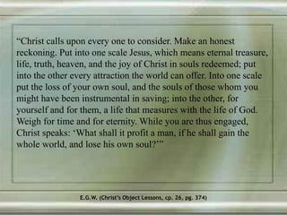 “Christ calls upon every one to consider. Make an honest
reckoning. Put into one scale Jesus, which means eternal treasure,
life, truth, heaven, and the joy of Christ in souls redeemed; put
into the other every attraction the world can offer. Into one scale
put the loss of your own soul, and the souls of those whom you
might have been instrumental in saving; into the other, for
yourself and for them, a life that measures with the life of God.
Weigh for time and for eternity. While you are thus engaged,
Christ speaks: ‘What shall it profit a man, if he shall gain the
whole world, and lose his own soul?’”
E.G.W. (Christ’s Object Lessons, cp. 26, pg. 374)
 