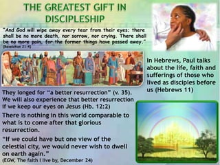“And God will wipe away every tear from their eyes; there
shall be no more death, nor sorrow, nor crying. There shall
be no more pain, for the former things have passed away.”
(Revelation 21:4)
There is nothing in this world comparable to
what is to come after that glorious
resurrection.
“If we could have but one view of the
celestial city, we would never wish to dwell
on earth again.”
(EGW, The faith I live by, December 24)
In Hebrews, Paul talks
about the life, faith and
sufferings of those who
lived as disciples before
us (Hebrews 11)They longed for “a better resurrection” (v. 35).
We will also experience that better resurrection
if we keep our eyes on Jesus (Hb. 12:2)
 