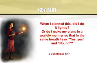 KEY TEXT
When I planned this, did I do
it lightly?
Or do I make my plans in a
worldly manner so that in the
same breath I say, "Yes, yes"
and "No, no"?
2 Corinthians 1:17
 