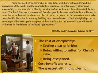 1. The cost of discipleship:
 Setting clear priorities.
 Being willing to suffer for Christ’s
sake.
 Being disciplined.
2. Cost-benefit analysis.
3. The greatest gift in discipleship.
“God has need of workers who, as they labor with him, will comprehend the
sacredness of the work, and the conflicts they must meet in order to carry it forward
successfully,—workers who will not grow despondent as they see the arduous task before
them. The Lord does not try to conceal from his people the stern conflicts they will meet in
these last days. Instead, he shows the plan of battle; he points out the hazardous work to be
done; he lifts his voice in warning, bidding men count the cost of their discipleship: but he
encourages all to take up the weapons of their warfare; for the heavenly host will stand
with them in the defense of truth and righteousness.”
EGW (The Youth’s Instructor, October 26, 1899)
 