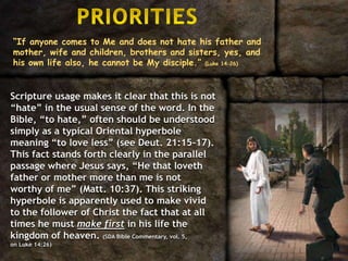 “If anyone comes to Me and does not hate his father and
mother, wife and children, brothers and sisters, yes, and
his own life also, he cannot be My disciple.” (Luke 14:26)
Scripture usage makes it clear that this is not
“hate” in the usual sense of the word. In the
Bible, “to hate,” often should be understood
simply as a typical Oriental hyperbole
meaning “to love less” (see Deut. 21:15–17).
This fact stands forth clearly in the parallel
passage where Jesus says, “He that loveth
father or mother more than me is not
worthy of me” (Matt. 10:37). This striking
hyperbole is apparently used to make vivid
to the follower of Christ the fact that at all
times he must make first in his life the
kingdom of heaven. (SDA Bible Commentary, vol. 5,
on Luke 14:26)
 