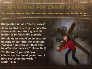 “And whoever does not bear his cross and come after Me cannot be My disciple.”
(Luke 14:27)
Discipleship is not a “bed of roses”.
Jesus carried His cross. He bore the
shame and the suffering, and He
invites us to follow His example.
He told us we would be persecuted
because of our faith. He even said,
“whoever kills you will think that
he offers God service.” (John 16:2)
“In the world you will have
tribulation; but be of good cheer, I
have overcome the world.”
(John 16:33)
 