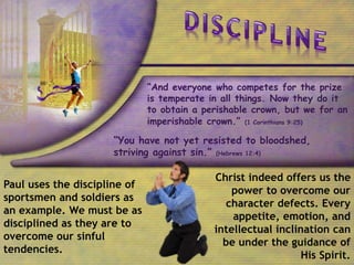 “And everyone who competes for the prize
is temperate in all things. Now they do it
to obtain a perishable crown, but we for an
imperishable crown.” (1 Corinthians 9:25)
“You have not yet resisted to bloodshed,
striving against sin.” (Hebrews 12:4)
Paul uses the discipline of
sportsmen and soldiers as
an example. We must be as
disciplined as they are to
overcome our sinful
tendencies.
Christ indeed offers us the
power to overcome our
character defects. Every
appetite, emotion, and
intellectual inclination can
be under the guidance of
His Spirit.
 