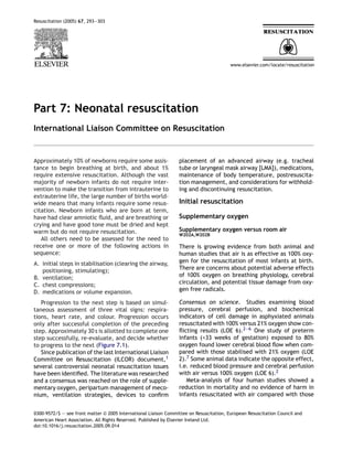 Resuscitation (2005) 67, 293—303




Part 7: Neonatal resuscitation
International Liaison Committee on Resuscitation


Approximately 10% of newborns require some assis-                 placement of an advanced airway (e.g. tracheal
tance to begin breathing at birth, and about 1%                   tube or laryngeal mask airway [LMA]), medications,
require extensive resuscitation. Although the vast                maintenance of body temperature, postresuscita-
majority of newborn infants do not require inter-                 tion management, and considerations for withhold-
vention to make the transition from intrauterine to               ing and discontinuing resuscitation.
extrauterine life, the large number of births world-
wide means that many infants require some resus-                  Initial resuscitation
citation. Newborn infants who are born at term,
have had clear amniotic ﬂuid, and are breathing or                Supplementary oxygen
crying and have good tone must be dried and kept
warm but do not require resuscitation.                            Supplementary oxygen versus room air
                                                                  W202A,W202B
   All others need to be assessed for the need to
receive one or more of the following actions in                   There is growing evidence from both animal and
sequence:                                                         human studies that air is as effective as 100% oxy-
A. initial steps in stabilisation (clearing the airway,           gen for the resuscitation of most infants at birth.
   positioning, stimulating);                                     There are concerns about potential adverse effects
B. ventilation;                                                   of 100% oxygen on breathing physiology, cerebral
C. chest compressions;                                            circulation, and potential tissue damage from oxy-
D. medications or volume expansion.                               gen free radicals.

   Progression to the next step is based on simul-                Consensus on science. Studies examining blood
taneous assessment of three vital signs: respira-                 pressure, cerebral perfusion, and biochemical
tions, heart rate, and colour. Progression occurs                 indicators of cell damage in asphyxiated animals
only after successful completion of the preceding                 resuscitated with 100% versus 21% oxygen show con-
step. Approximately 30 s is allotted to complete one              ﬂicting results (LOE 6).2—6 One study of preterm
step successfully, re-evaluate, and decide whether                infants (<33 weeks of gestation) exposed to 80%
to progress to the next (Figure 7.1).                             oxygen found lower cerebral blood ﬂow when com-
   Since publication of the last International Liaison            pared with those stabilised with 21% oxygen (LOE
Committee on Resuscitation (ILCOR) document,1                     2).7 Some animal data indicate the opposite effect,
several controversial neonatal resuscitation issues               i.e. reduced blood pressure and cerebral perfusion
have been identiﬁed. The literature was researched                with air versus 100% oxygen (LOE 6).2
and a consensus was reached on the role of supple-                   Meta-analysis of four human studies showed a
mentary oxygen, peripartum management of meco-                    reduction in mortality and no evidence of harm in
nium, ventilation strategies, devices to conﬁrm                   infants resuscitated with air compared with those


0300-9572/$ — see front matter © 2005 International Liaison Committee on Resuscitation, European Resuscitation Council and
American Heart Association. All Rights Reserved. Published by Elsevier Ireland Ltd.
doi:10.1016/j.resuscitation.2005.09.014
 
