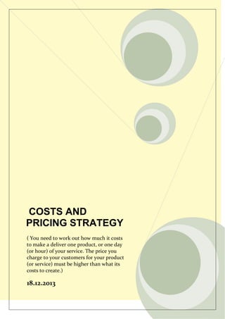 COSTS AND
PRICING STRATEGY
( You need to work out how much it costs
to make a deliver one product, or one day
(or hour) of your service. The price you
charge to your customers for your product
(or service) must be higher than what its
costs to create.)

18.12.2013

 