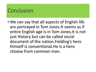 Conclusion
• We can say that all aspects of English life
are portrayed in Tom Jones.It seems as if
entire English age is in Tom Jones.It is not
just History but can be called social
document of the nation.Fielding's hero
himself is conventional.He is a hero
choose from common man.
 