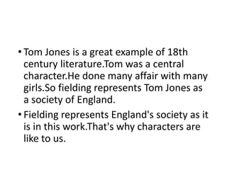 • Tom Jones is a great example of 18th
century literature.Tom was a central
character.He done many affair with many
girls.So fielding represents Tom Jones as
a society of England.
• Fielding represents England's society as it
is in this work.That's why characters are
like to us.
 