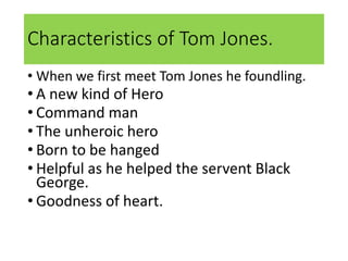Characteristics of Tom Jones.
• When we first meet Tom Jones he foundling.
• A new kind of Hero
• Command man
• The unheroic hero
• Born to be hanged
• Helpful as he helped the servent Black
George.
• Goodness of heart.
 