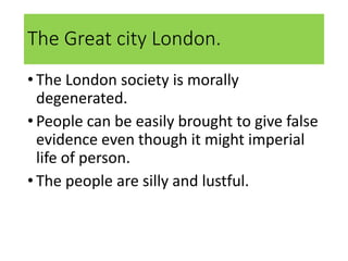 The Great city London.
• The London society is morally
degenerated.
• People can be easily brought to give false
evidence even though it might imperial
life of person.
• The people are silly and lustful.
 