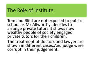 The Role of Institute.
Tom and Blifil are not exposed to public
school as Mr Allworthy decides to
arrange private tutors.It shows now
wealthy people of society engaged
private tutors for their children.
The treatment of doctors and lawyer are
shown in different cases.And judge were
corrupt in their judgement.
 