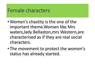 Female characters
•Women's chastity is the one of the
important theme.Women like Mrs
waters,lady Bellaston,mrs Western,are
characterised as if they are real social
characters.
•The movement to protect the women's
status has already started.
 
