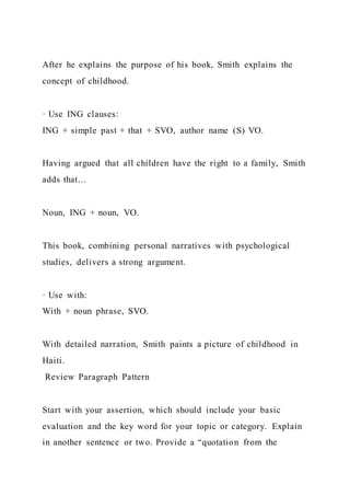 After he explains the purpose of his book, Smith explains the
concept of childhood.
· Use ING clauses:
ING + simple past + that + SVO, author name (S) VO.
Having argued that all children have the right to a family, Smith
adds that…
Noun, ING + noun, VO.
This book, combining personal narratives with psychological
studies, delivers a strong argument.
· Use with:
With + noun phrase, SVO.
With detailed narration, Smith paints a picture of childhood in
Haiti.
Review Paragraph Pattern
Start with your assertion, which should include your basic
evaluation and the key word for your topic or category. Explain
in another sentence or two. Provide a “quotation from the
 