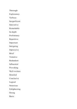 Thorough
Exploratory
Verbose
Insignificant
Innovative
Remarkable
In-depth
Preliminary
Repetitive
Important
Intriguing
Impressive
Brief
Tentative
Redundant
Influential
Provoking
Well-written
Detailed
Conclusive
Logical
Notorious
Enlightening
Strong
Basic
 