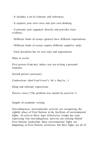 · It includes a lot of citations and references.
· It requires your own voice and your own thinking.
· It presents your argument directly and provides clear
evidence.
· Different kinds of essays (genres) have different expectations.
· Different kinds of essays require different cognitive tasks.
· Each discipline has its own style and expectations.
What to avoid:
First person (I/me/my) unless you are writing a personal
response.
Second person (you/your)
Contractions (don’t/can’t/won’t, he’s, they’re…)
Slang and informal expressions
Passive voice (“The problem was started by activists.”)
Sample of academic writing
Non-indigenous environmental activists are recognizing the
rightful place of First Nations at the forefront of environmenta l
fights. As activist Dave Ages (Unist'ot'en Camp) has said,
expressing why non-indigenous activists are rallying behind
First Nations leadership, these environmental fights are
happening in First Nations territories, but their fights are all of
 