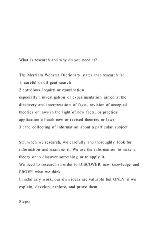 What is research and why do you need it?
The Merriam Webster Dictionary states that research is:
1: careful or diligent search
2 : studious inquiry or examination
especially : investigation or experimentation aimed at the
discovery and interpretation of facts, revision of accepted
theories or laws in the light of new facts, or practical
application of such new or revised theories or laws
3 : the collecting of information about a particular subject
SO, when we research, we carefully and thoroughly look for
information and examine it. We use the information to make a
theory or to discover something or to apply it.
We need to research in order to DISCOVER new knowledge and
PROVE what we think.
In scholarly work, our own ideas are valuable but ONLY if we
explain, develop, explore, and prove them.
Steps:
 